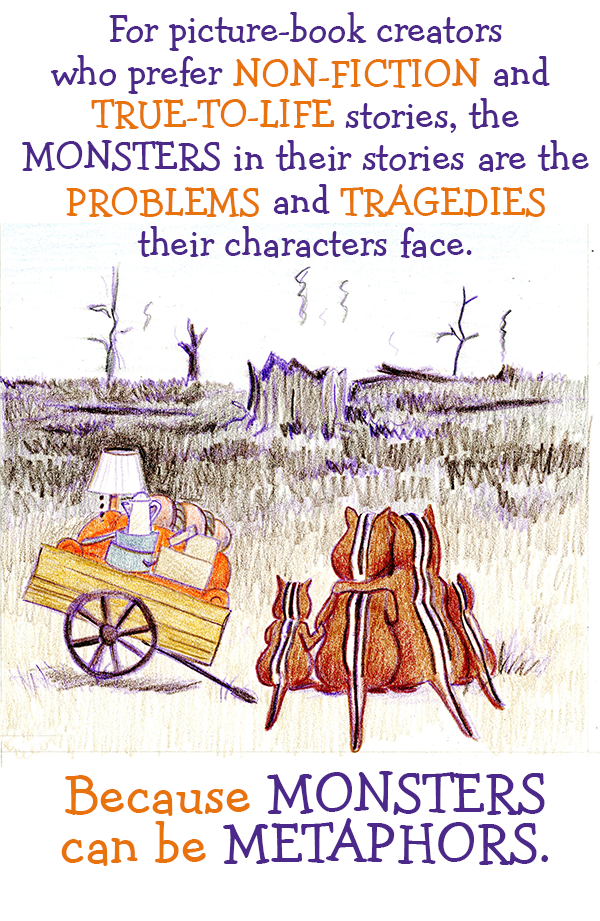 For picture-book creators who prefer NON-FICTION and TRUE-TO-LIFE stories, the MONSTERS in their stories are the PROBLEMS and TRAGEDIES their characters face. Because MONSTERS can be METAPHORS.