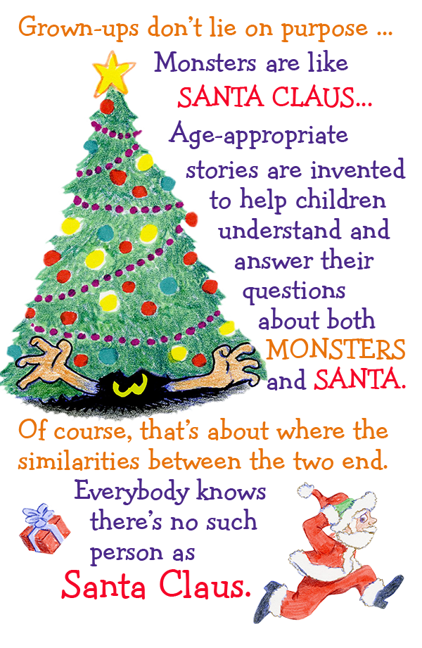 Grown-ups don't lie on purpose . . . Monsters are like SANTA CLAUS. . . Age appropriate stories are invented to help children understand and answer their questions about both MONSTERS and SANTA. Of course that's about where the similarities between the two end. Everybody knows there's no such person as Santa Claus.