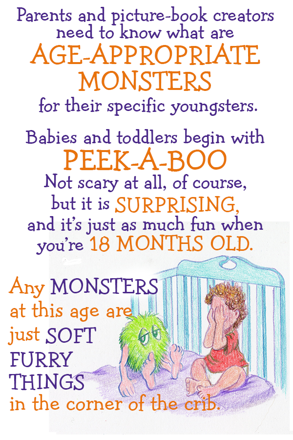 Parents and picture-book creators need to know what are AGE-APPROPRIATE MONSTERS for their specific youngsters. Babies and toddlers begin with PEEK-A-BOO. Not scary at all, of course but it is SURPRISING, and  it's just as much fun when you're 18 months old. Any MONSTERS at this age are just SOFT FURRY THINGS in the corner of the crib.