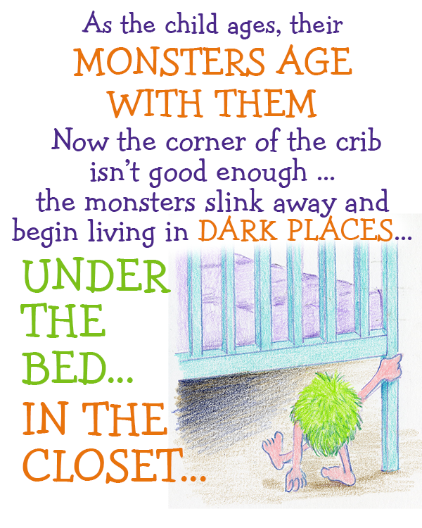 As the child ages, their MONSTERS AGE WITH THEM. Now the corner of the crib isn't good enough . . the monsters slink away and begin living in DARKK PLACES. . . UNDER THE BED. . . IN THE  CLOSET. . .