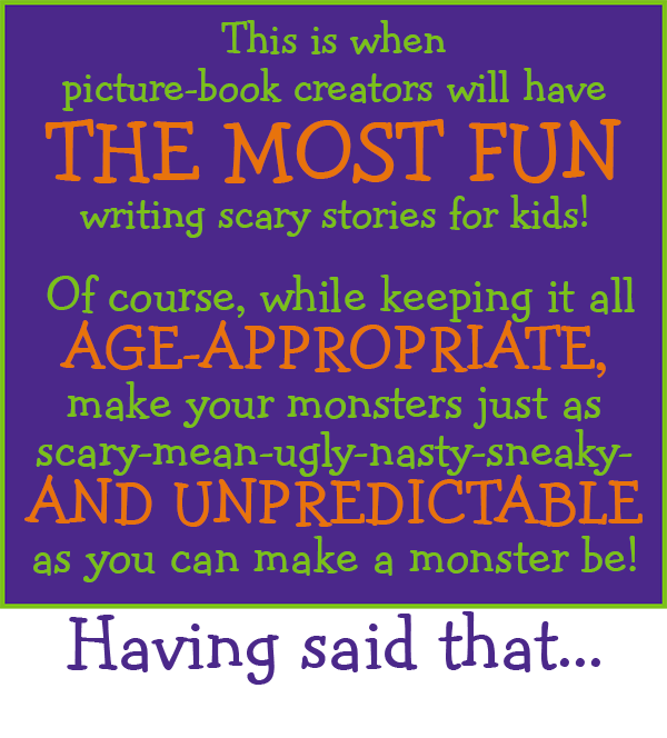 This is when picture-book creators will have the most fun writing scary stories for kids! Of course, while keeping it all age-appropriate, make your monsters just as scary-mean-ugly-nasty-sneaky- and UNPREDICTABLE as you can make a monster be! Haveing said that . . .