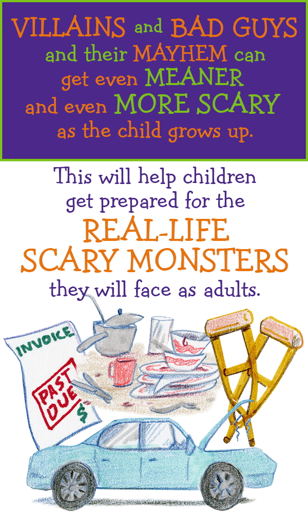 VILLIANS and BAD GUYS and their MAYHEM can get even meaner and even more scary as teh child grows up. This will help children get prepared for the REAL-LIFE SCARY MONSTERS they will face as adults.